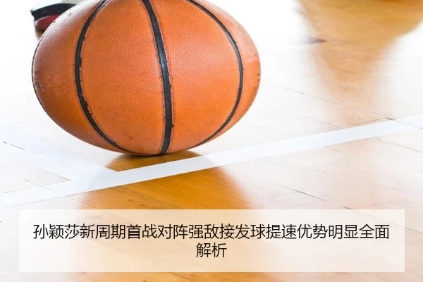 孙颖莎新周期首战对阵强敌接发球提速优势明显全面解析